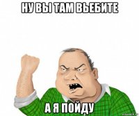 ну вы там вьебите а я пойду