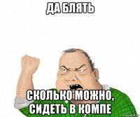 да блять сколько можно, сидеть в компе