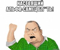 настоящий альфа-самец бл**ть! 