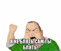  я не блять сам ты блять!