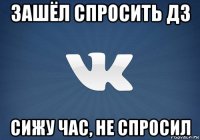 зашёл спросить дз сижу час, не спросил