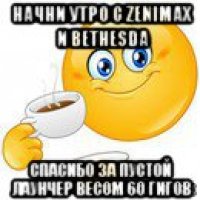 начни утро с zenimax и bethesda спасибо за пустой лаунчер весом 60 гигов