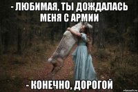 - любимая, ты дождалась меня с армии - конечно, дорогой