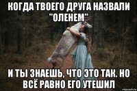 когда твоего друга назвали "оленем" и ты знаешь, что это так. но всё равно его утешил