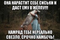 она нарастит себе сиськи и даст ему в жёппу!!! камрад тебе нереально свезло, срочно камбечь!