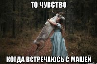 то чувство когда встречаюсь с машей