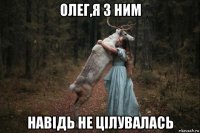 олег,я з ним навідь не цілувалась