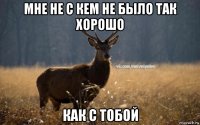 мне не с кем не было так хорошо как с тобой