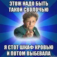 этож надо быть такой сволочью я єтот шкаф кровью и потом выбевала