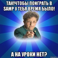 так!чтобы поиграть в samp у тебя время было! а на уроки нет?