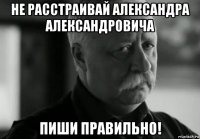 не расстраивай александра александровича пиши правильно!