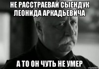 не расстраевай сыендук леонида аркадьевича а то он чуть не умер