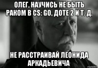 олег, научись не быть раком в cs: go, доте 2 и т. д. не расстраивай леонида аркадьевича