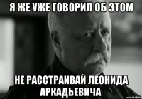 я же уже говорил об этом не расстраивай леонида аркадьевича