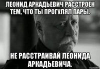 леонид аркадьевич расстроен тем, что ты прогулял пары. не расстраивай леонида аркадьевича.