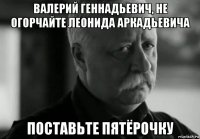 валерий геннадьевич, не огорчайте леонида аркадьевича поставьте пятёрочку