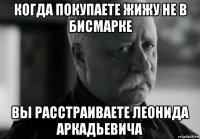 когда покупаете жижу не в бисмарке вы расстраиваете леонида аркадьевича