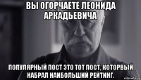 вы огорчаете леонида аркадьевича популярный пост это тот пост, которвый набрал наибольший рейтинг.