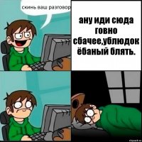 скинь ваш разговор ану иди сюда говно сбачее,ублюдок ёбаный блять.