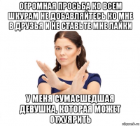 огромная просьба ко всем шкурам не добавляйтесь ко мне в друзья и не ставьте мне лайки у меня сумасшедшая девушка, которая может отхуярить