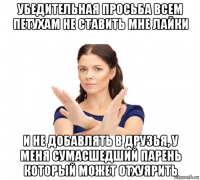 убедительная просьба всем петухам не ставить мне лайки и не добавлять в друзья, у меня сумасшедший парень который может отхуярить