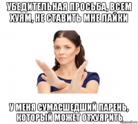 убедительная просьба, всем хуям, не ставить мне лайки у меня сумасшедший парень, который может отхуярить