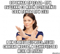 огромная просьба - при общении со мной оставляйте свои понты при себе я ни за кого держусь, легко сжигаю мосты, и одиночество меня не пугает