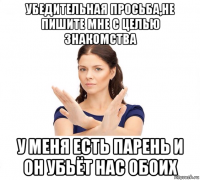 убедительная просьба,не пишите мне с целью знакомства у меня есть парень и он убьёт нас обоих