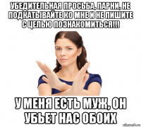 убедительная просьба, парни, не подкатывайте ко мне и не пишите с целью познакомиться!!! у меня есть муж, он убьет нас обоих