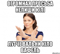 огромная просьба непиши юлі лутче вальни кіло вафель