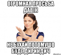 огромная просьба давік не бухай потомушо буде дириндич