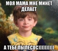 моя мама мне минет делает а тебе пылесос))))))))))