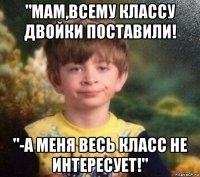 "мам,всему классу двойки поставили! "-а меня весь класс не интересует!"