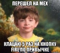 перешел на мех клацаю 5 раз на кнопку fire по привычке