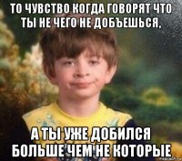 то чувство когда говорят что ты не чего не добъешься, а ты уже добился больше чем не которые