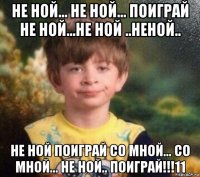 не ной... не ной... поиграй не ной...не ной ..неной.. не ной поиграй со мной... со мной... не ной.. поиграй!!!11