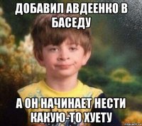 добавил авдеенко в баседу а он начинает нести какую-то хуету