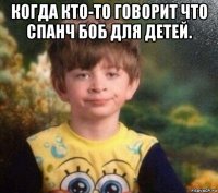 когда кто-то говорит что спанч боб для детей. 