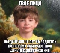 твоё лицо когда те уже 16 лет но родители полюбому забирают твои деньги с дня рождения