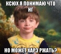 ксюх я понимаю что нг но может харэ ржать?