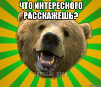 что интересного расскажешь? 