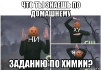 что ты знаешь по домашнему заданию по химии?