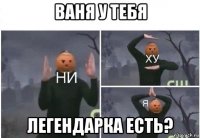 ваня у тебя легендарка есть?