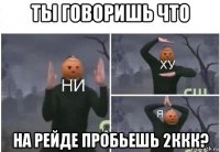 ты говоришь что на рейде пробьешь 2ккк?