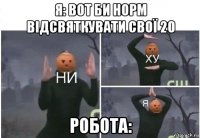 я: вот би норм відсвяткувати свої 20 робота: