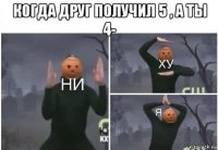 когда друг получил 5 , а ты 4- 