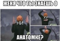 женя что ты знаешь о анатомке?