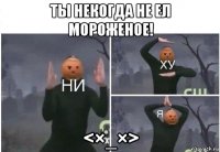 ты некогда не ел мороженое! <×_×>