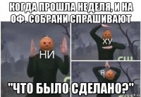 когда прошла неделя, и на оф. собрани спрашивают "что было сделано?"