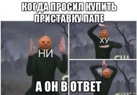 когда просил купить приставку папе а он в ответ